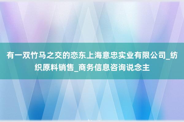 有一双竹马之交的恋东上海意忠实业有限公司_纺织原料销售_商务信息咨询说念主