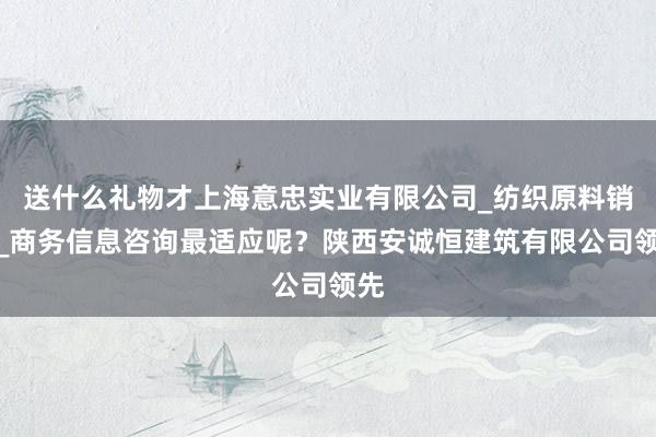 送什么礼物才上海意忠实业有限公司_纺织原料销售_商务信息咨询最适应呢?陕西安诚恒建筑有限公司领先