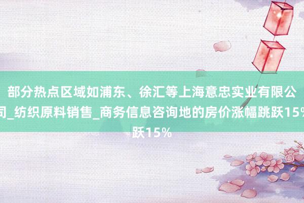 部分热点区域如浦东、徐汇等上海意忠实业有限公司_纺织原料销售_商务信息咨询地的房价涨幅跳跃15%