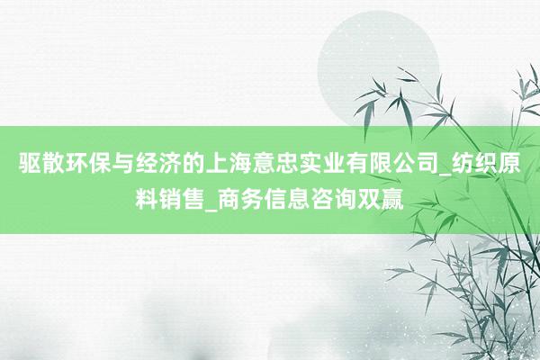 驱散环保与经济的上海意忠实业有限公司_纺织原料销售_商务信息咨询双赢