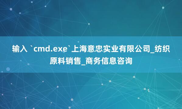 输入 `cmd.exe`上海意忠实业有限公司_纺织原料销售_商务信息咨询