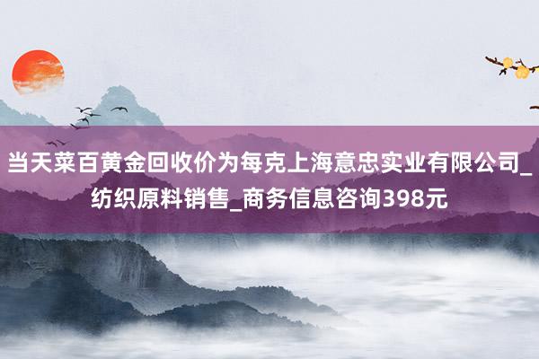 当天菜百黄金回收价为每克上海意忠实业有限公司_纺织原料销售_商务信息咨询398元